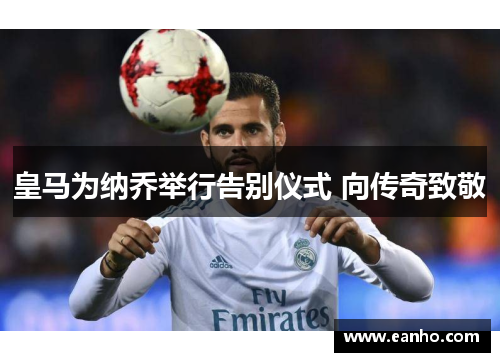 皇马为纳乔举行告别仪式 向传奇致敬